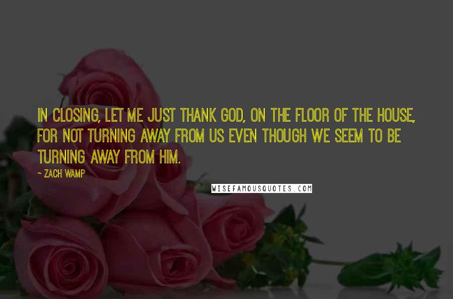 Zach Wamp Quotes: In closing, let me just thank God, on the floor of the House, for not turning away from us even though we seem to be turning away from Him.