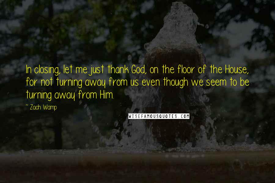 Zach Wamp Quotes: In closing, let me just thank God, on the floor of the House, for not turning away from us even though we seem to be turning away from Him.