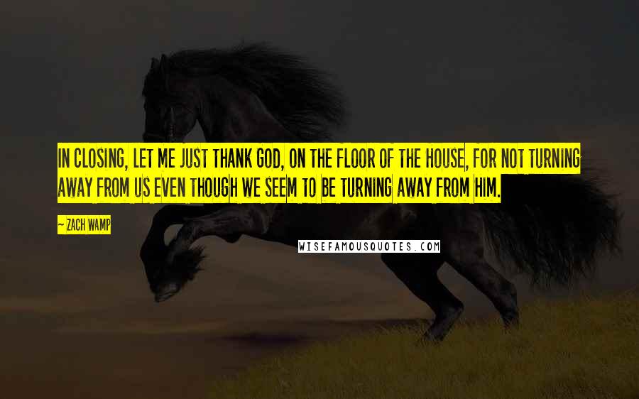 Zach Wamp Quotes: In closing, let me just thank God, on the floor of the House, for not turning away from us even though we seem to be turning away from Him.