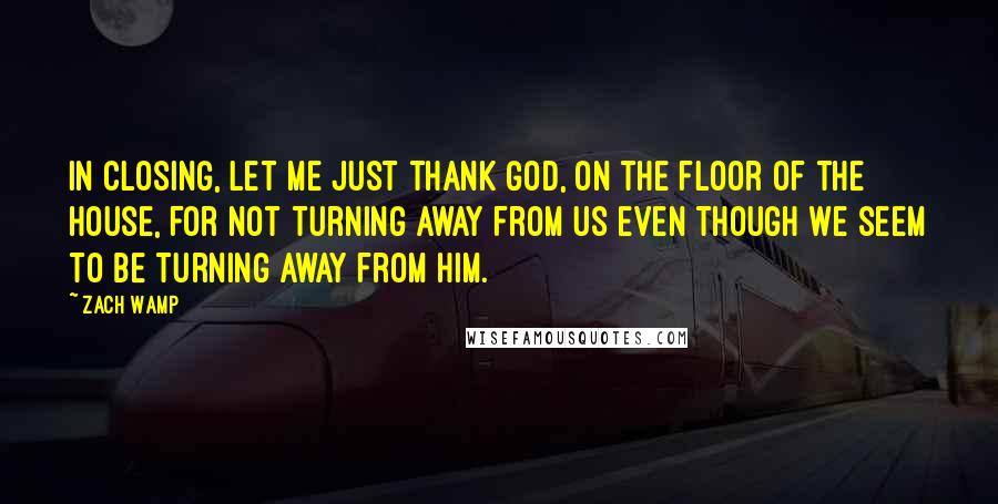 Zach Wamp Quotes: In closing, let me just thank God, on the floor of the House, for not turning away from us even though we seem to be turning away from Him.