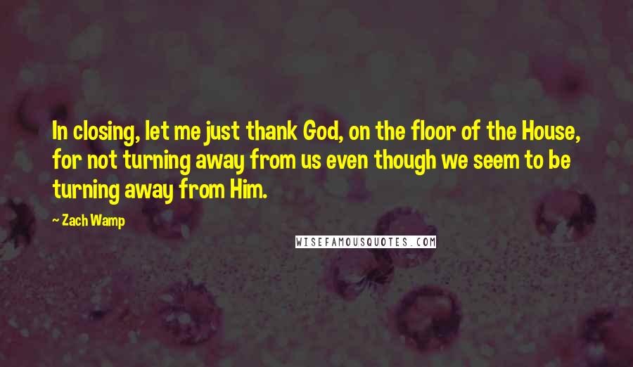 Zach Wamp Quotes: In closing, let me just thank God, on the floor of the House, for not turning away from us even though we seem to be turning away from Him.