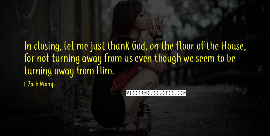 Zach Wamp Quotes: In closing, let me just thank God, on the floor of the House, for not turning away from us even though we seem to be turning away from Him.