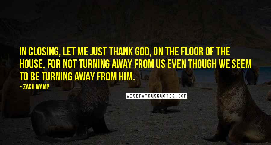 Zach Wamp Quotes: In closing, let me just thank God, on the floor of the House, for not turning away from us even though we seem to be turning away from Him.