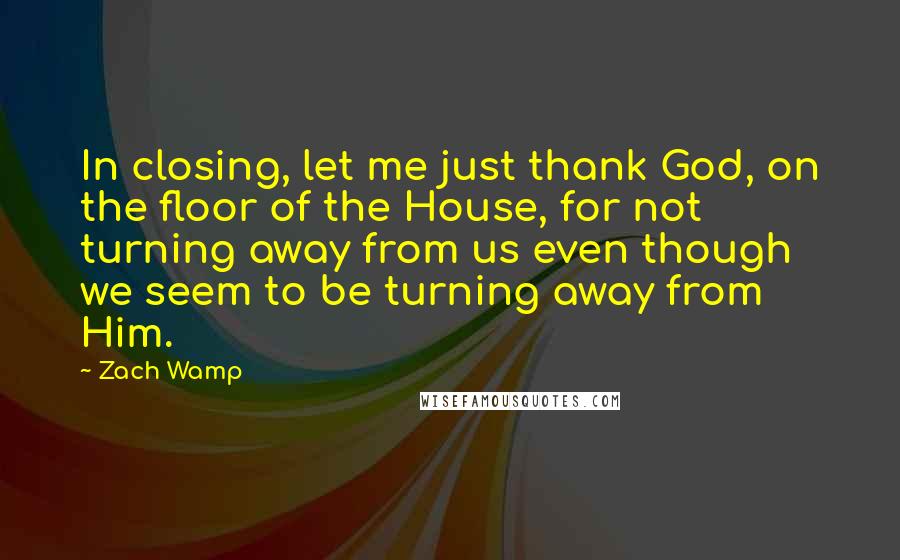 Zach Wamp Quotes: In closing, let me just thank God, on the floor of the House, for not turning away from us even though we seem to be turning away from Him.