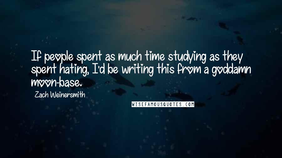 Zach Weinersmith Quotes: If people spent as much time studying as they spent hating, I'd be writing this from a goddamn moon-base.