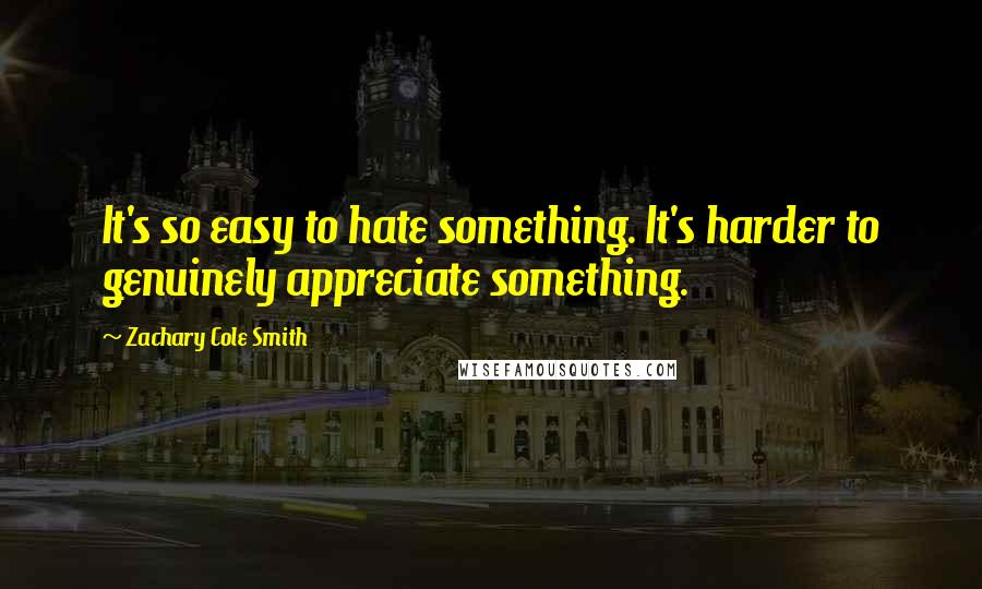 Zachary Cole Smith Quotes: It's so easy to hate something. It's harder to genuinely appreciate something.