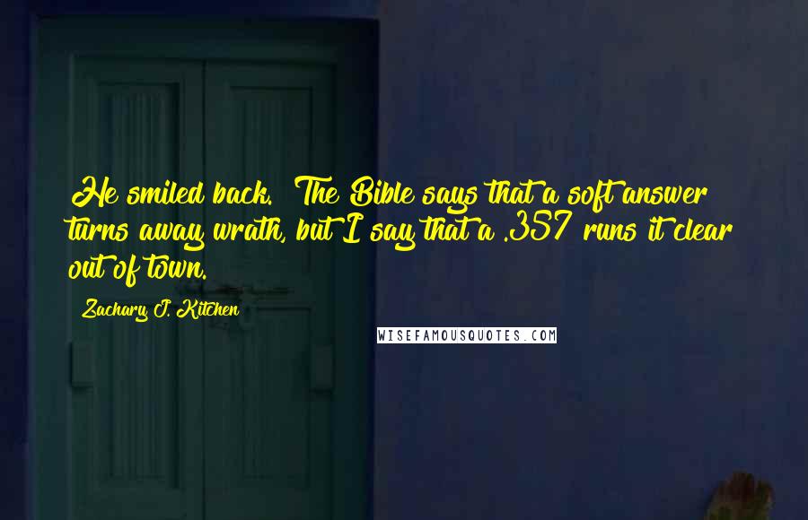 Zachary J. Kitchen Quotes: He smiled back. "The Bible says that a soft answer turns away wrath, but I say that a .357 runs it clear out of town.