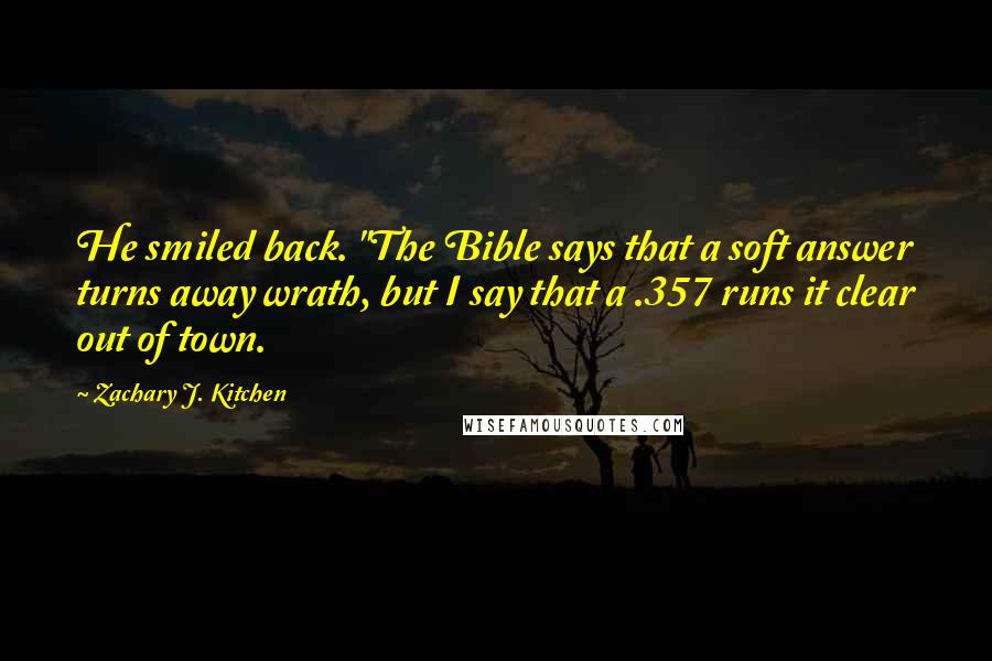 Zachary J. Kitchen Quotes: He smiled back. "The Bible says that a soft answer turns away wrath, but I say that a .357 runs it clear out of town.