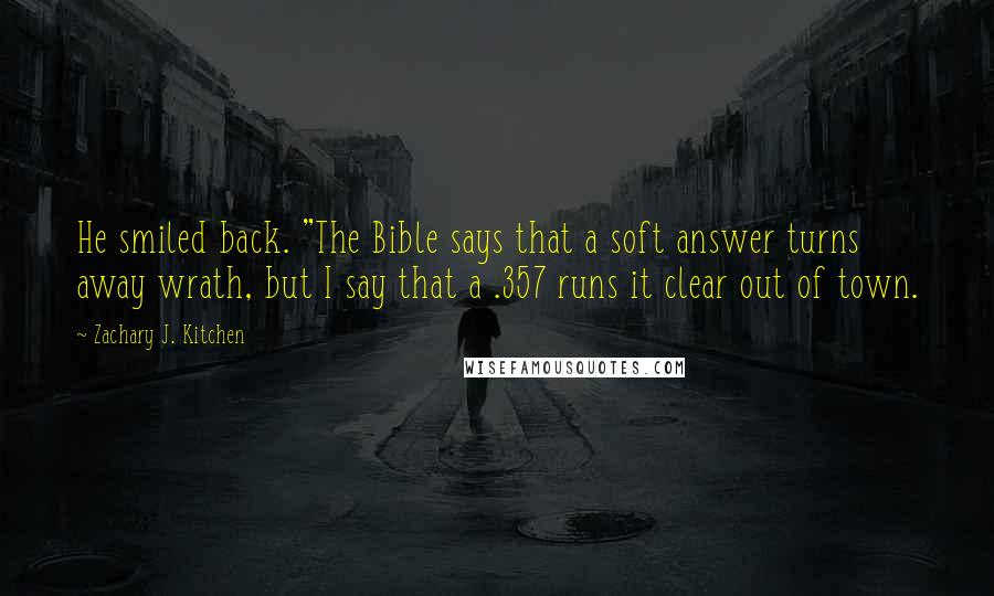 Zachary J. Kitchen Quotes: He smiled back. "The Bible says that a soft answer turns away wrath, but I say that a .357 runs it clear out of town.