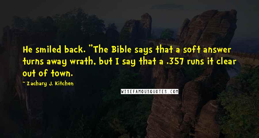 Zachary J. Kitchen Quotes: He smiled back. "The Bible says that a soft answer turns away wrath, but I say that a .357 runs it clear out of town.