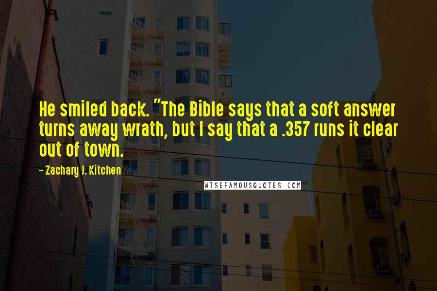Zachary J. Kitchen Quotes: He smiled back. "The Bible says that a soft answer turns away wrath, but I say that a .357 runs it clear out of town.