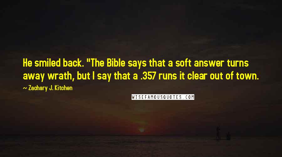 Zachary J. Kitchen Quotes: He smiled back. "The Bible says that a soft answer turns away wrath, but I say that a .357 runs it clear out of town.