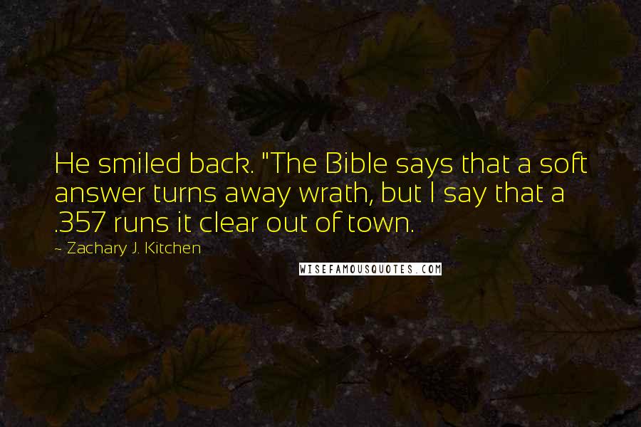 Zachary J. Kitchen Quotes: He smiled back. "The Bible says that a soft answer turns away wrath, but I say that a .357 runs it clear out of town.