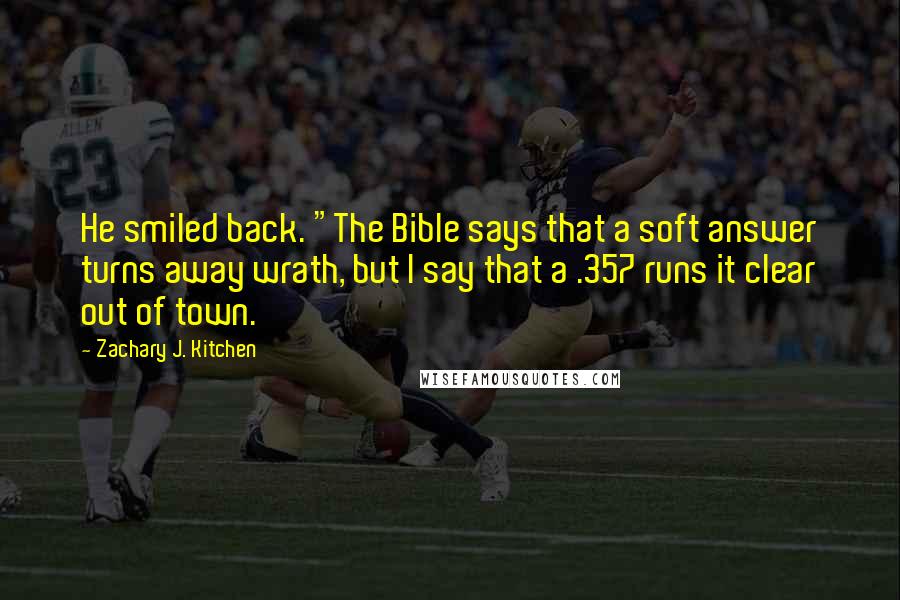 Zachary J. Kitchen Quotes: He smiled back. "The Bible says that a soft answer turns away wrath, but I say that a .357 runs it clear out of town.