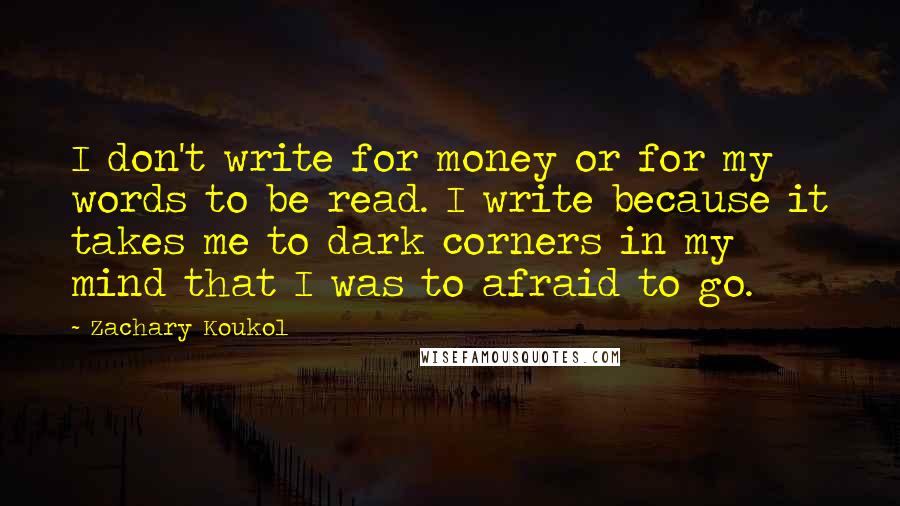 Zachary Koukol Quotes: I don't write for money or for my words to be read. I write because it takes me to dark corners in my mind that I was to afraid to go.