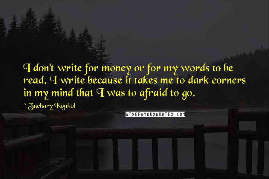 Zachary Koukol Quotes: I don't write for money or for my words to be read. I write because it takes me to dark corners in my mind that I was to afraid to go.
