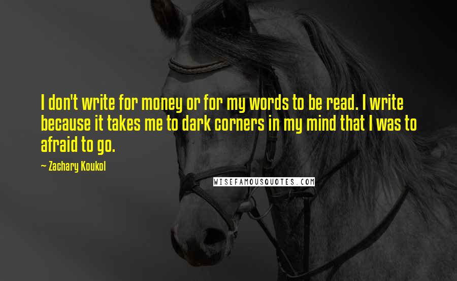 Zachary Koukol Quotes: I don't write for money or for my words to be read. I write because it takes me to dark corners in my mind that I was to afraid to go.