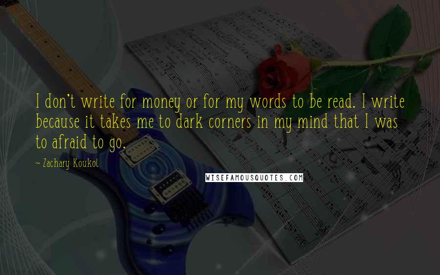 Zachary Koukol Quotes: I don't write for money or for my words to be read. I write because it takes me to dark corners in my mind that I was to afraid to go.