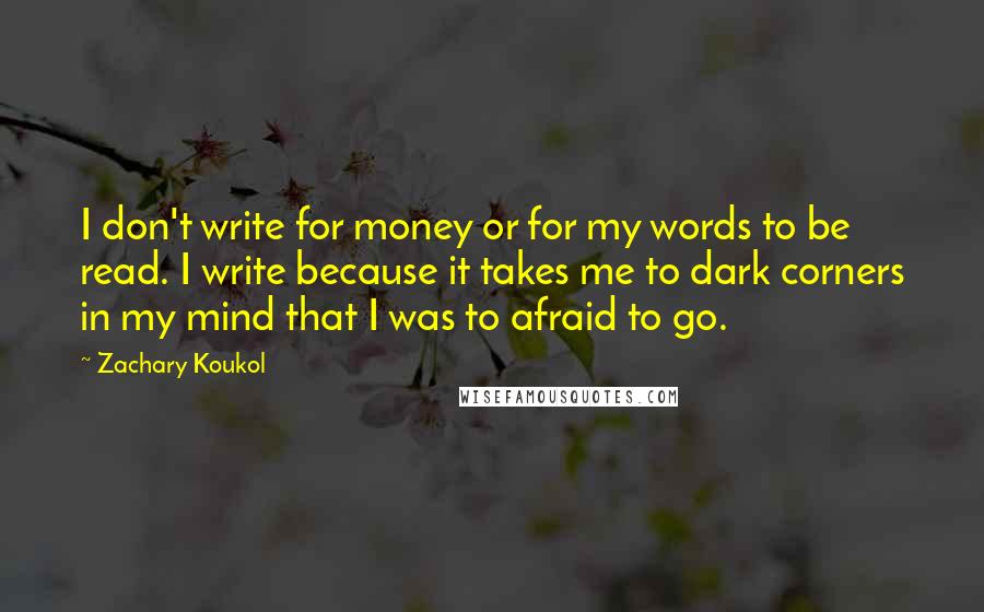 Zachary Koukol Quotes: I don't write for money or for my words to be read. I write because it takes me to dark corners in my mind that I was to afraid to go.