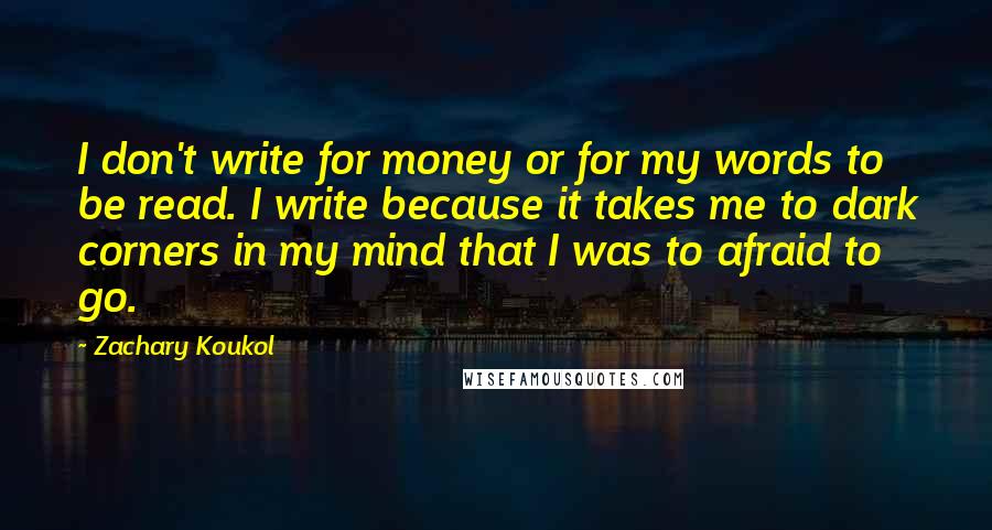 Zachary Koukol Quotes: I don't write for money or for my words to be read. I write because it takes me to dark corners in my mind that I was to afraid to go.