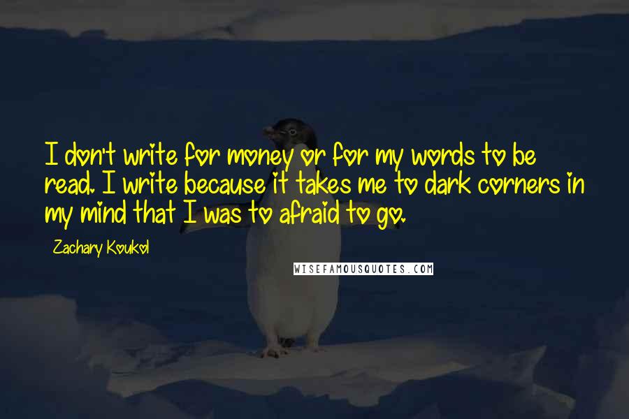 Zachary Koukol Quotes: I don't write for money or for my words to be read. I write because it takes me to dark corners in my mind that I was to afraid to go.