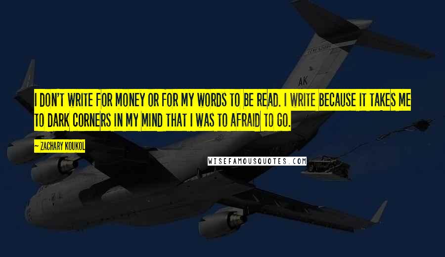 Zachary Koukol Quotes: I don't write for money or for my words to be read. I write because it takes me to dark corners in my mind that I was to afraid to go.