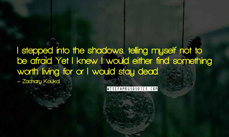 Zachary Koukol Quotes: I stepped into the shadows, telling myself not to be afraid. Yet I knew I would either find something worth living for or I would stay dead.