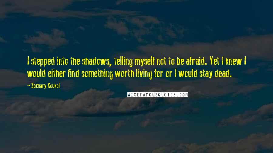 Zachary Koukol Quotes: I stepped into the shadows, telling myself not to be afraid. Yet I knew I would either find something worth living for or I would stay dead.