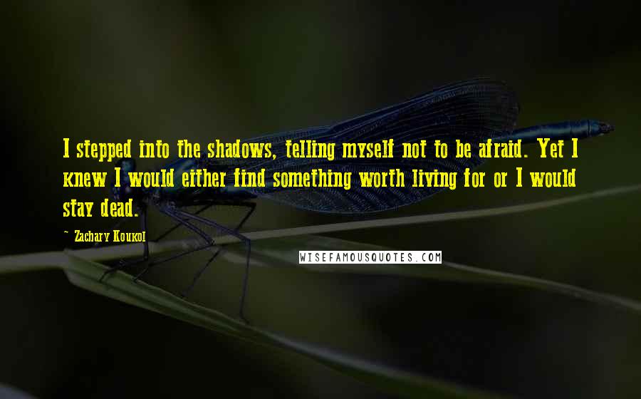 Zachary Koukol Quotes: I stepped into the shadows, telling myself not to be afraid. Yet I knew I would either find something worth living for or I would stay dead.