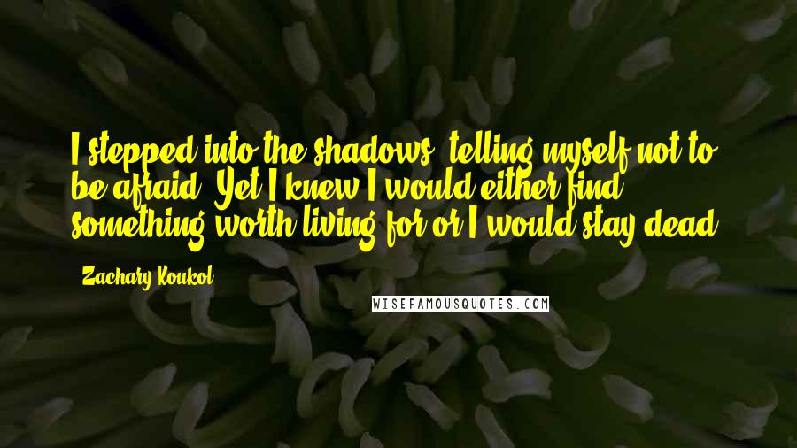 Zachary Koukol Quotes: I stepped into the shadows, telling myself not to be afraid. Yet I knew I would either find something worth living for or I would stay dead.