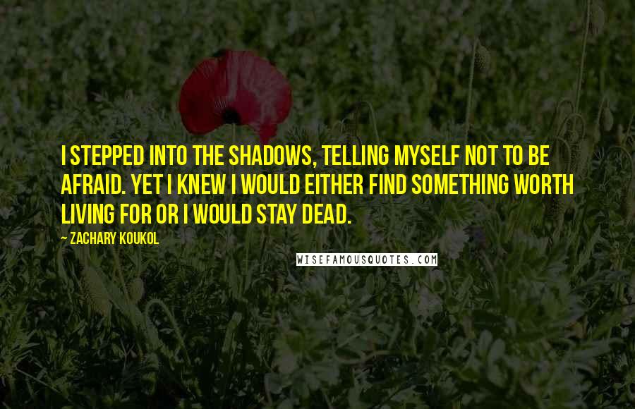 Zachary Koukol Quotes: I stepped into the shadows, telling myself not to be afraid. Yet I knew I would either find something worth living for or I would stay dead.