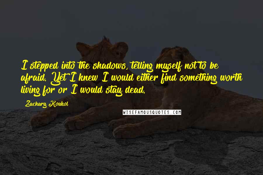 Zachary Koukol Quotes: I stepped into the shadows, telling myself not to be afraid. Yet I knew I would either find something worth living for or I would stay dead.