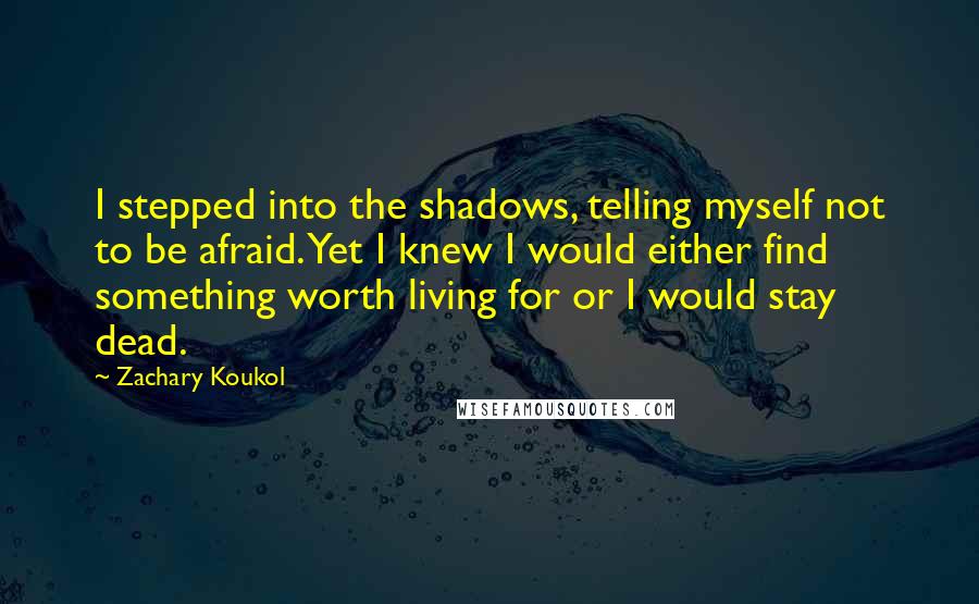 Zachary Koukol Quotes: I stepped into the shadows, telling myself not to be afraid. Yet I knew I would either find something worth living for or I would stay dead.