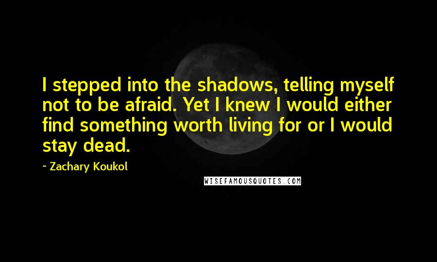 Zachary Koukol Quotes: I stepped into the shadows, telling myself not to be afraid. Yet I knew I would either find something worth living for or I would stay dead.