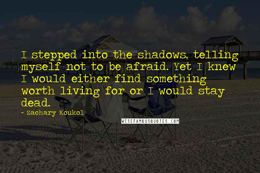 Zachary Koukol Quotes: I stepped into the shadows, telling myself not to be afraid. Yet I knew I would either find something worth living for or I would stay dead.