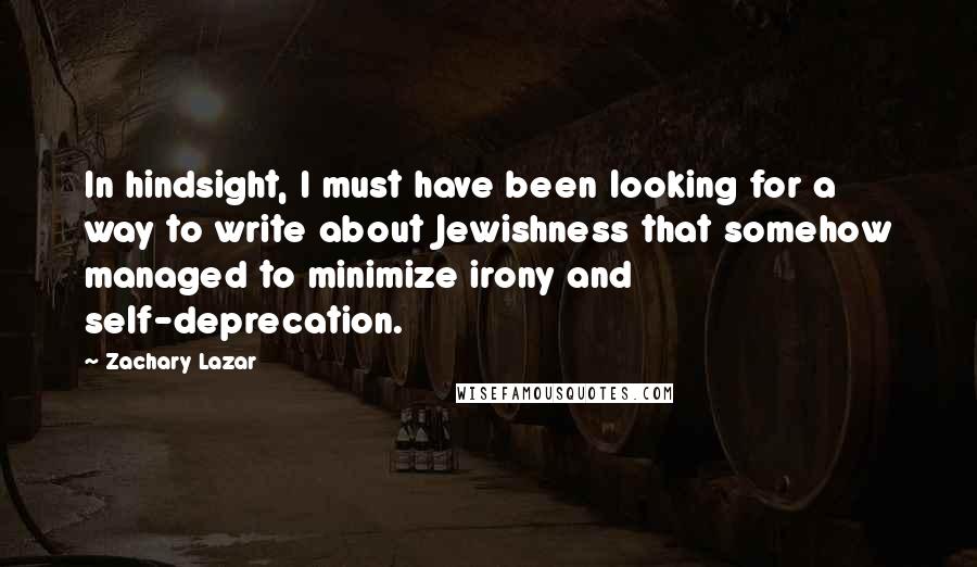 Zachary Lazar Quotes: In hindsight, I must have been looking for a way to write about Jewishness that somehow managed to minimize irony and self-deprecation.