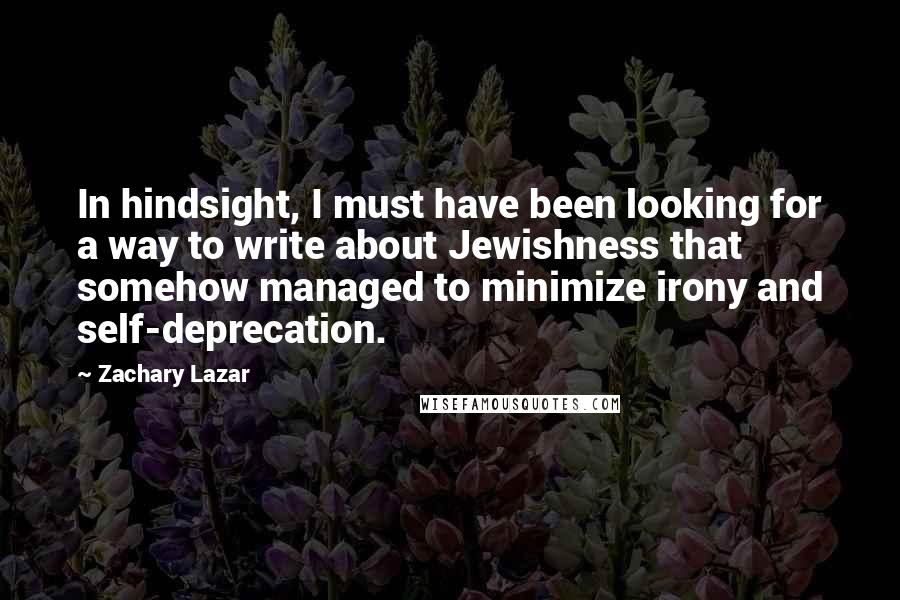 Zachary Lazar Quotes: In hindsight, I must have been looking for a way to write about Jewishness that somehow managed to minimize irony and self-deprecation.