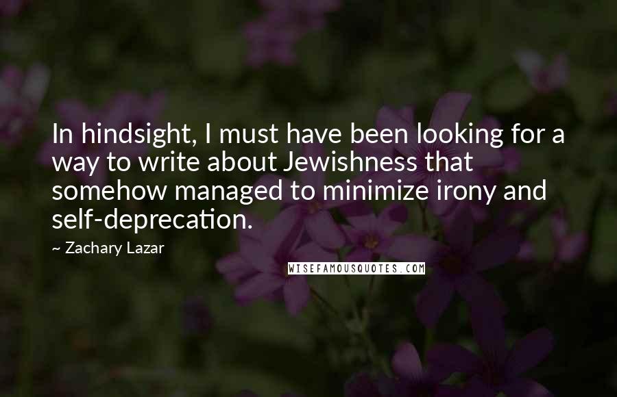 Zachary Lazar Quotes: In hindsight, I must have been looking for a way to write about Jewishness that somehow managed to minimize irony and self-deprecation.