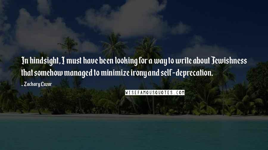 Zachary Lazar Quotes: In hindsight, I must have been looking for a way to write about Jewishness that somehow managed to minimize irony and self-deprecation.