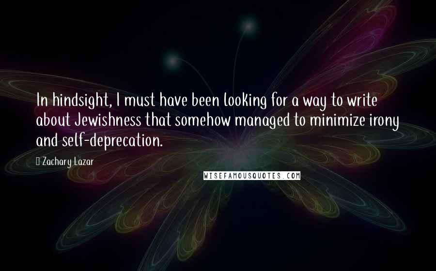 Zachary Lazar Quotes: In hindsight, I must have been looking for a way to write about Jewishness that somehow managed to minimize irony and self-deprecation.