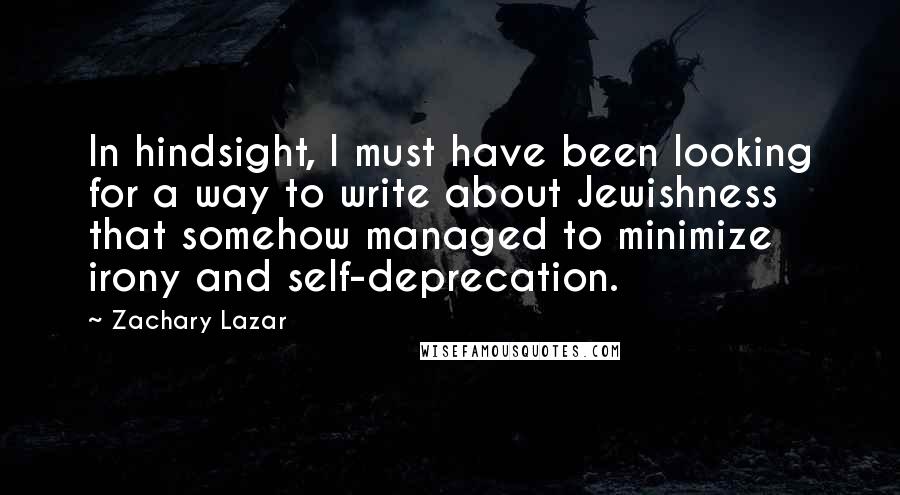 Zachary Lazar Quotes: In hindsight, I must have been looking for a way to write about Jewishness that somehow managed to minimize irony and self-deprecation.