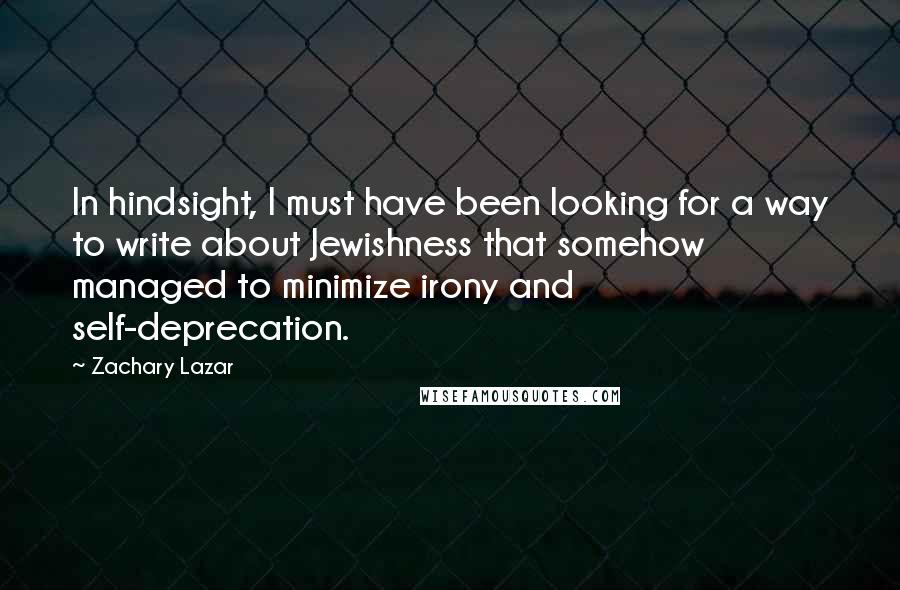 Zachary Lazar Quotes: In hindsight, I must have been looking for a way to write about Jewishness that somehow managed to minimize irony and self-deprecation.