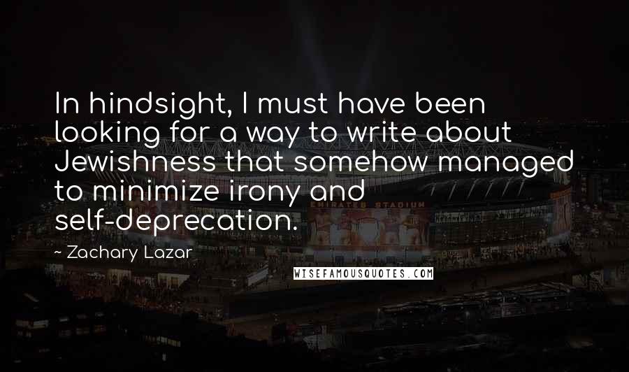 Zachary Lazar Quotes: In hindsight, I must have been looking for a way to write about Jewishness that somehow managed to minimize irony and self-deprecation.