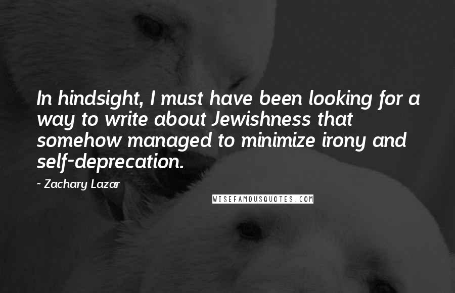 Zachary Lazar Quotes: In hindsight, I must have been looking for a way to write about Jewishness that somehow managed to minimize irony and self-deprecation.