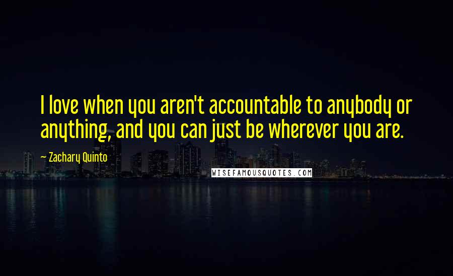 Zachary Quinto Quotes: I love when you aren't accountable to anybody or anything, and you can just be wherever you are.