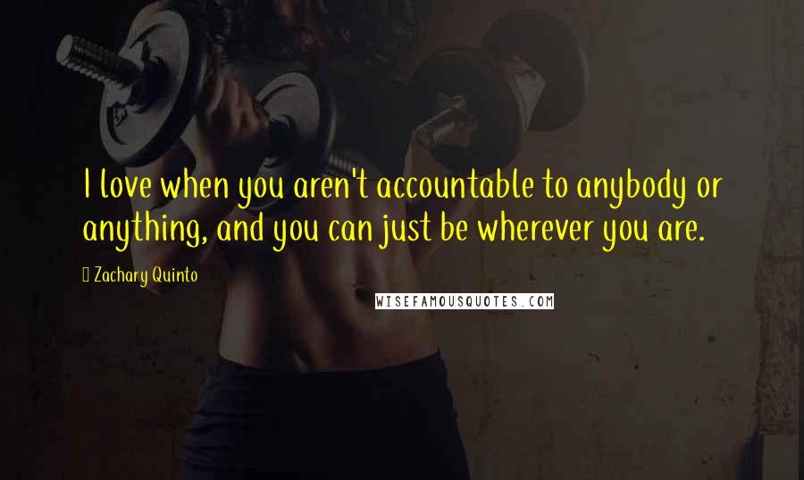 Zachary Quinto Quotes: I love when you aren't accountable to anybody or anything, and you can just be wherever you are.
