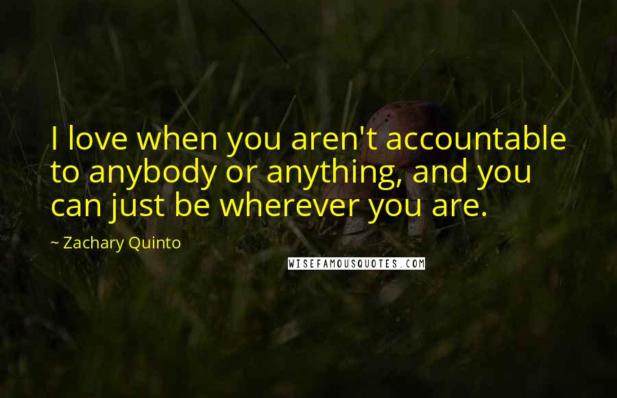 Zachary Quinto Quotes: I love when you aren't accountable to anybody or anything, and you can just be wherever you are.