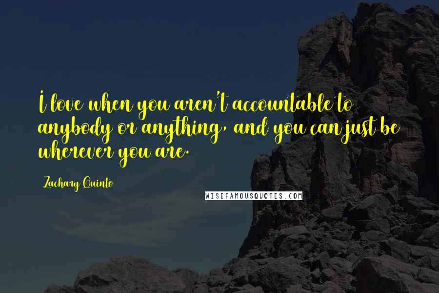 Zachary Quinto Quotes: I love when you aren't accountable to anybody or anything, and you can just be wherever you are.