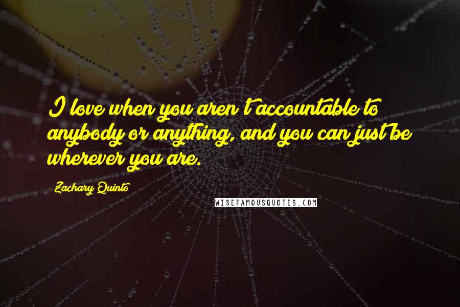 Zachary Quinto Quotes: I love when you aren't accountable to anybody or anything, and you can just be wherever you are.