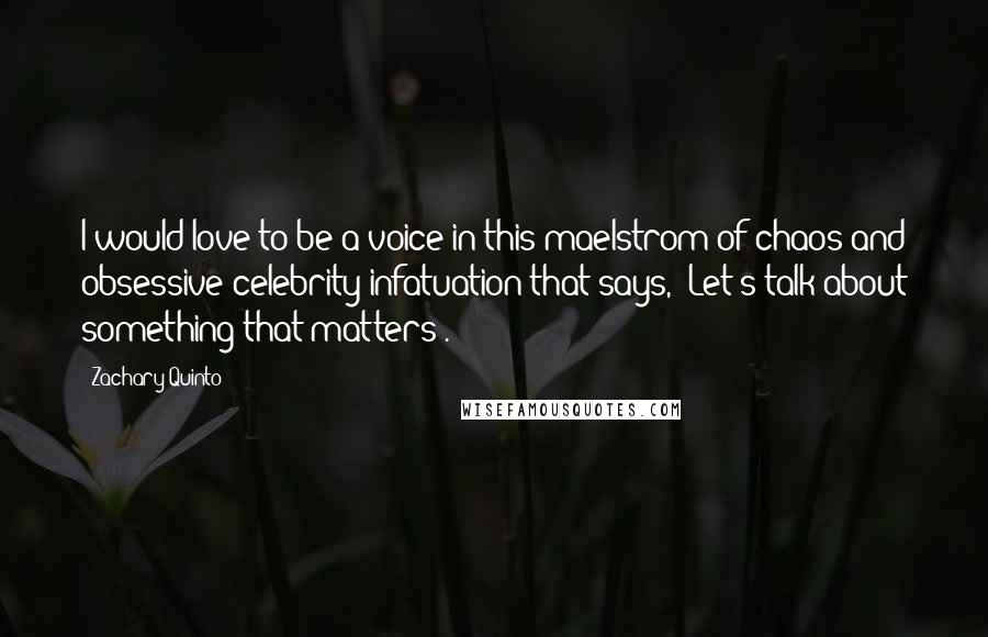 Zachary Quinto Quotes: I would love to be a voice in this maelstrom of chaos and obsessive celebrity infatuation that says, 'Let's talk about something that matters'.